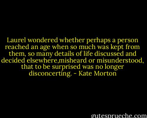 Laurel wondered whether perhaps a person reached an age when so much was kept from them, so many details of life discussed and decided elsewhere,misheard or misunderstood, that to be surprised was no longer disconcerting. - Kate Morton