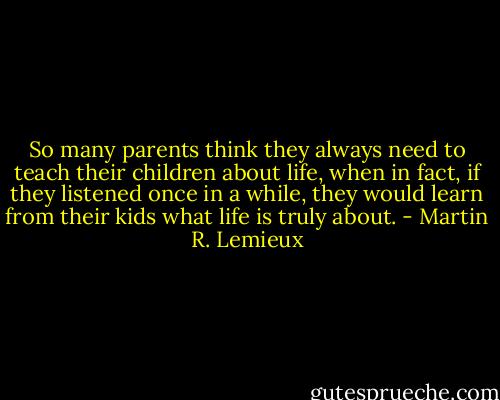 So many parents think they always need to teach their children about life, when in fact, if they listened once in a while, they would learn from their kids what life is truly about. - Martin R. Lemieux