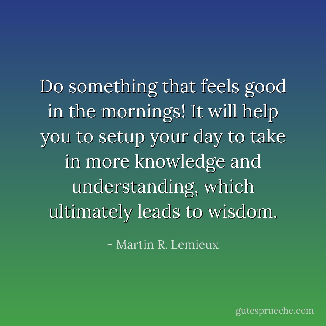 Do something that feels good in the mornings! It will help you to setup your day to take in more knowledge and understanding, which ultimately leads to wisdom. - Martin R. Lemieux