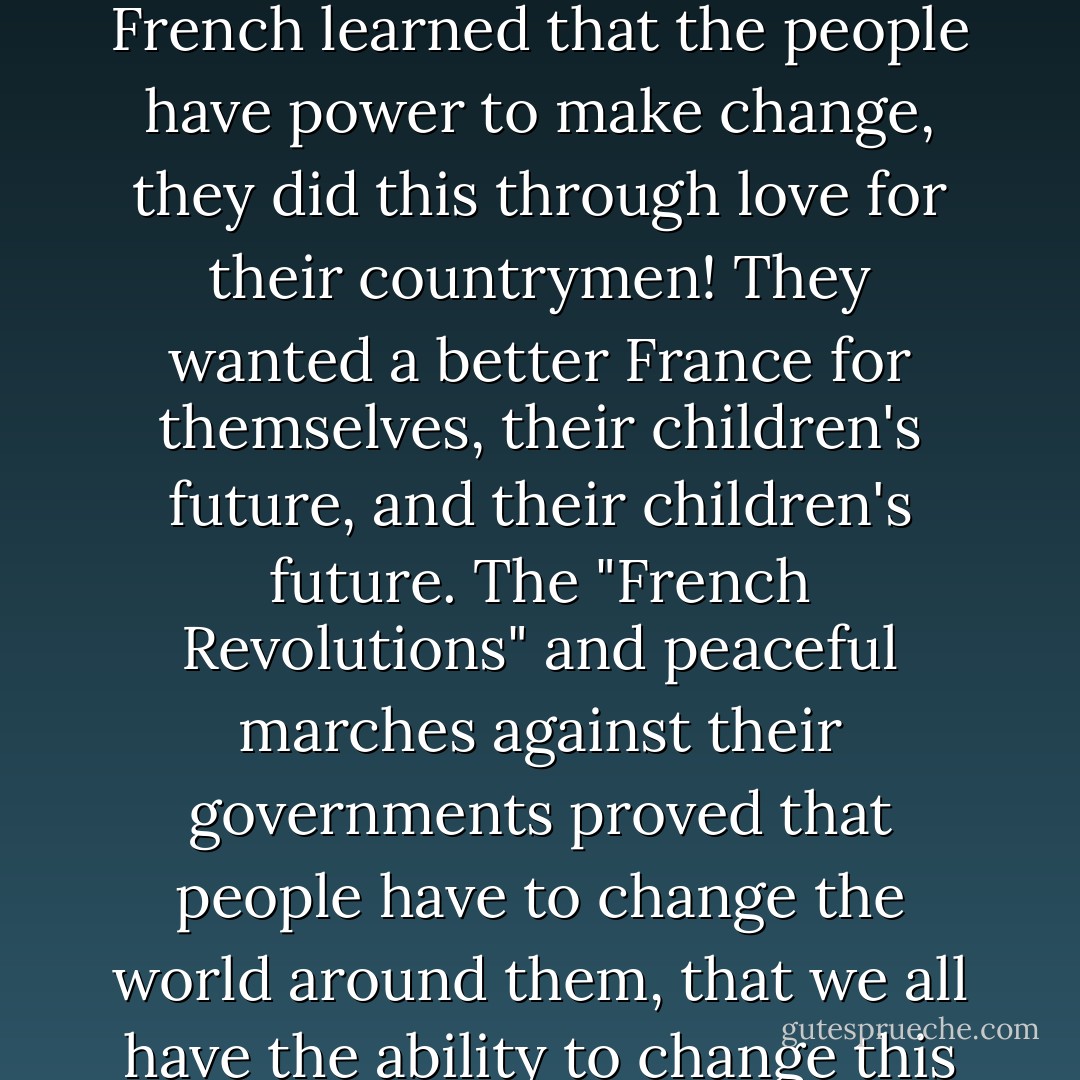 Don't be afraid to go left when the world is going right. The French learned that the people have power to make change, they did this through love for their countrymen! They wanted a better France for themselves, their children's future, and their children's future. The "French Revolutions" and peaceful marches against their governments proved that people have to change the world around them, that we all have the ability to change this world for a better future. - Martin R. Lemieux