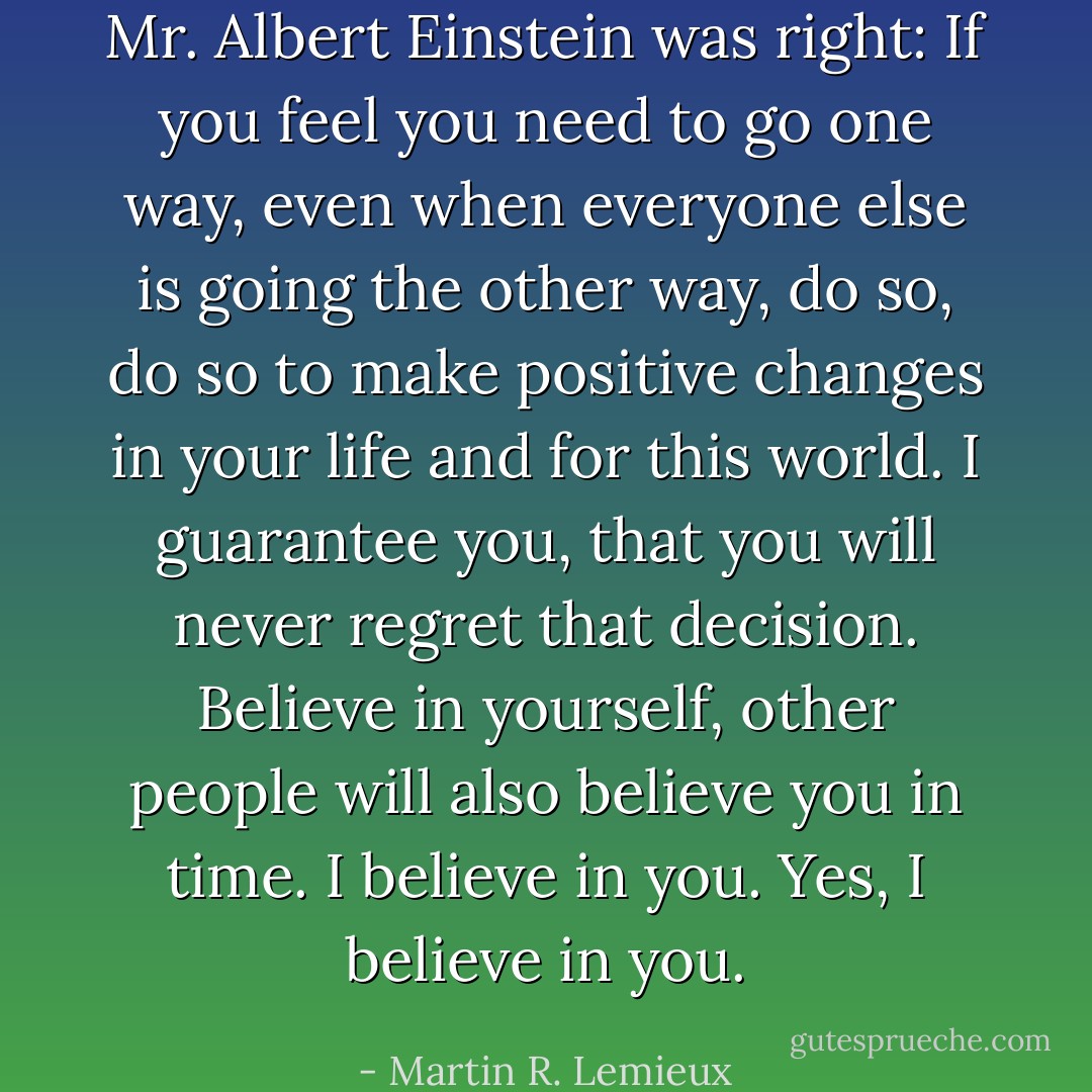 Mr. Albert Einstein was right: If you feel you need to go one way, even when everyone else is going the other way, do so, do so to make positive changes in your life and for this world. I guarantee you, that you will never regret that decision. Believe in yourself, other people will also believe you in time. I believe in you. Yes, I believe in you. - Martin R. Lemieux