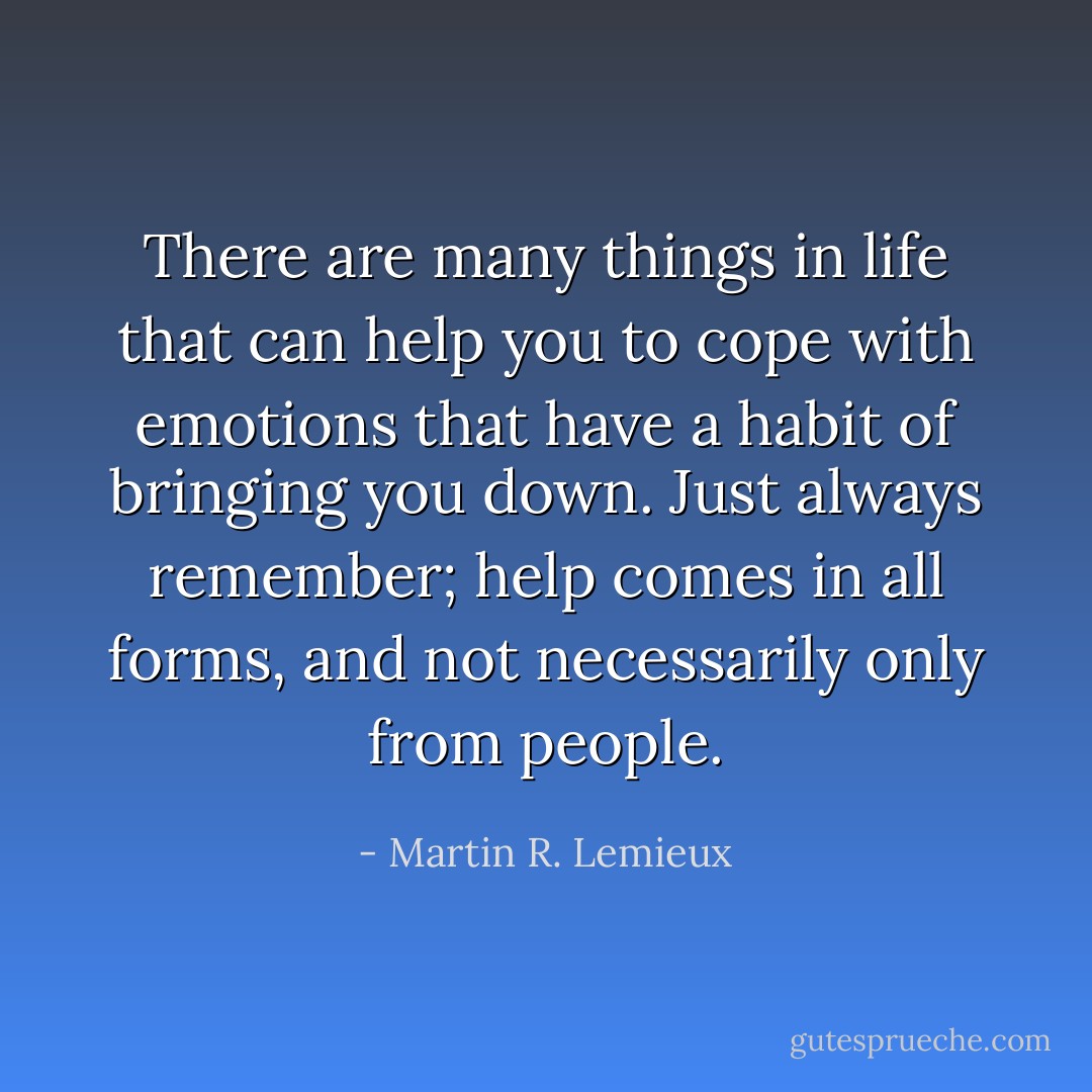 There are many things in life that can help you to cope with emotions that have a habit of bringing you down. Just always remember; help comes in all forms, and not necessarily only from people. - Martin R. Lemieux