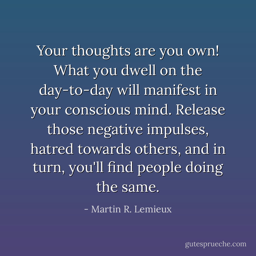 Your thoughts are you own! What you dwell on the day-to-day will manifest in your conscious mind. Release those negative impulses, hatred towards others, and in turn, you'll find people doing the same. - Martin R. Lemieux