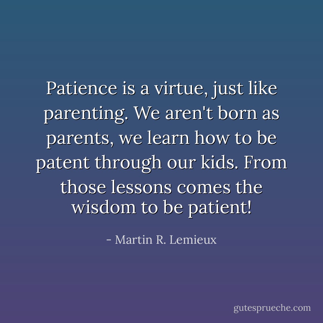 Patience is a virtue, just like parenting. We aren't born as parents, we learn how to be patent through our kids. From those lessons comes the wisdom to be patient! - Martin R. Lemieux