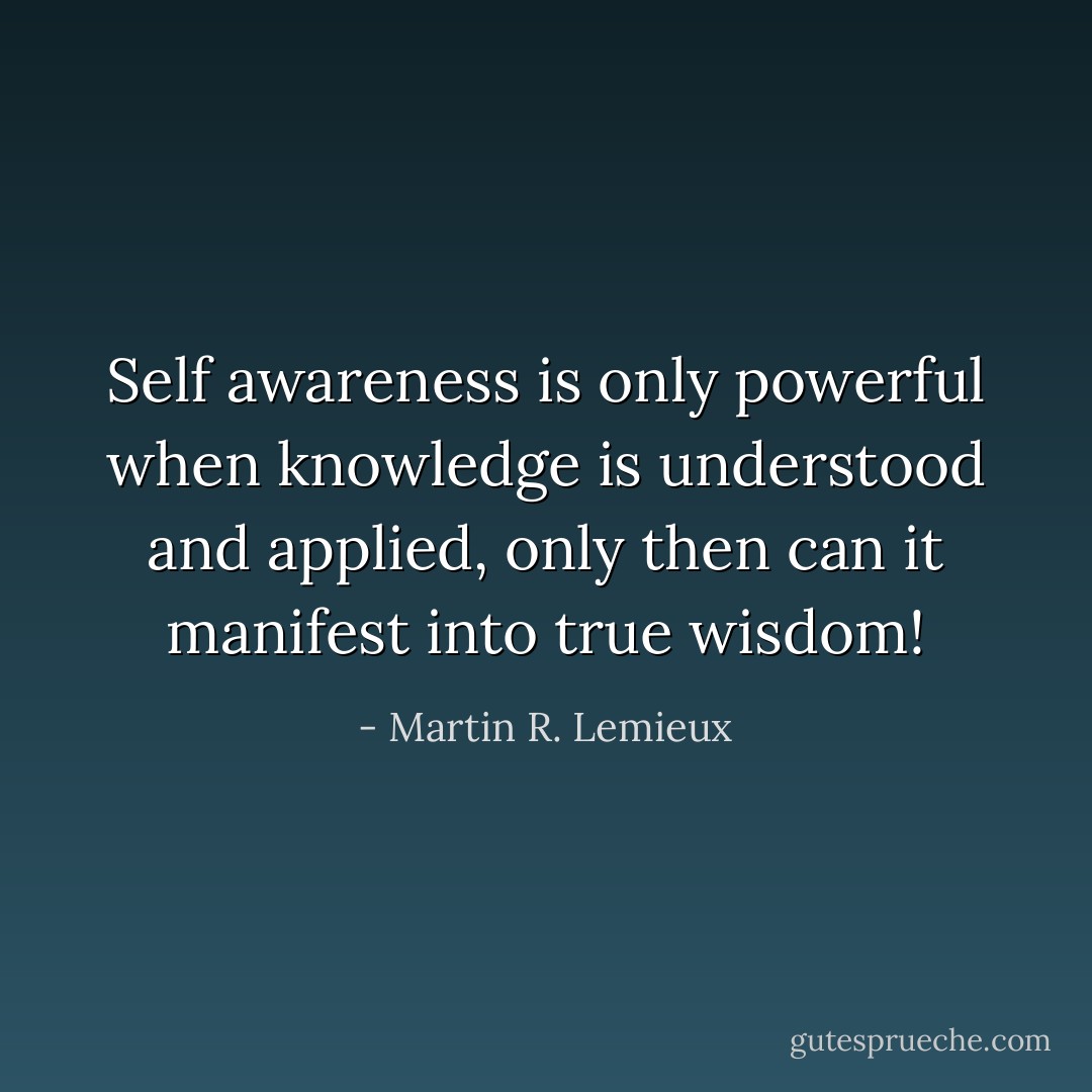 Self awareness is only powerful when knowledge is understood and applied, only then can it manifest into true wisdom! - Martin R. Lemieux