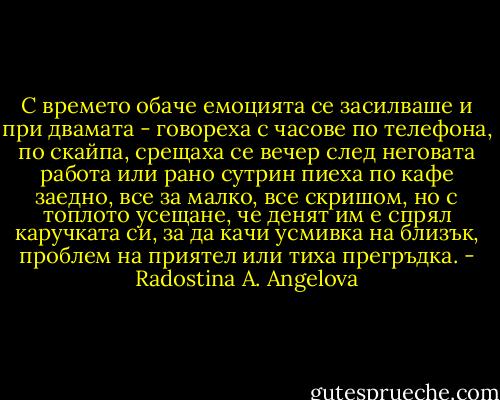 С времето обаче емоцията се засилваше и при двамата - говореха с часове по телефона, по скайпа, срещаха се вечер след неговата работа или рано сутрин пиеха по кафе заедно, все за малко, все скришом, но с топлото усещане, че денят им е спрял каручката си, за да качи усмивка на близък, проблем на приятел или тиха прегръдка. - Radostina A. Angelova