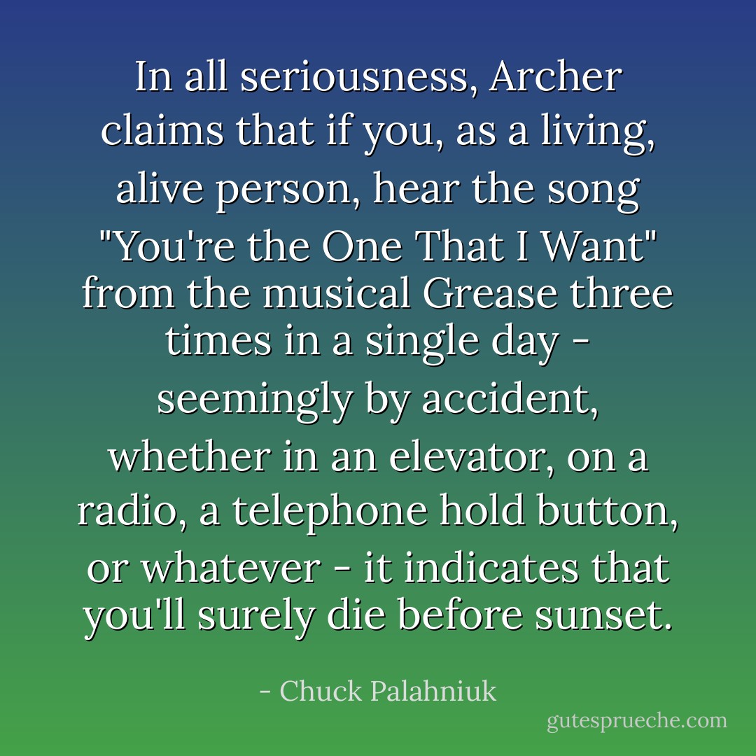 In all seriousness, Archer claims that if you, as a living, alive person, hear the song "You're the One That I Want" from the musical Grease three times in a single day - seemingly by accident, whether in an elevator, on a radio, a telephone hold button, or whatever - it indicates that you'll surely die before sunset. - Chuck Palahniuk