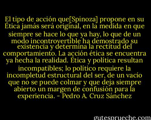 El tipo de acción que[Spinoza] propone en su Ética jamás será original, en la medida en que siempre se hace lo que ya hay, lo que de un modo incontrovertible ha demostrado su existencia y determina la rectitud del comportamiento. La acción ética se encuentra ya hecha la realidad. Ética y política resultan incompatibles; lo político requiere la incompletud estructural del ser, de un vacío que no se puede colmar y que deja siempre abierto un margen de confusión para la experiencia. - Pedro A. Cruz Sánchez