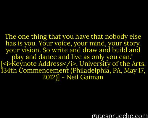 The one thing that you have that nobody else has is you. Your voice, your mind, your story, your vision. So write and draw and build and play and dance and live as only you can."<br /><br />[<i>Keynote Address</i>, University of the Arts, 134th Commencement (Philadelphia, PA, May 17, 2012)] - Neil Gaiman