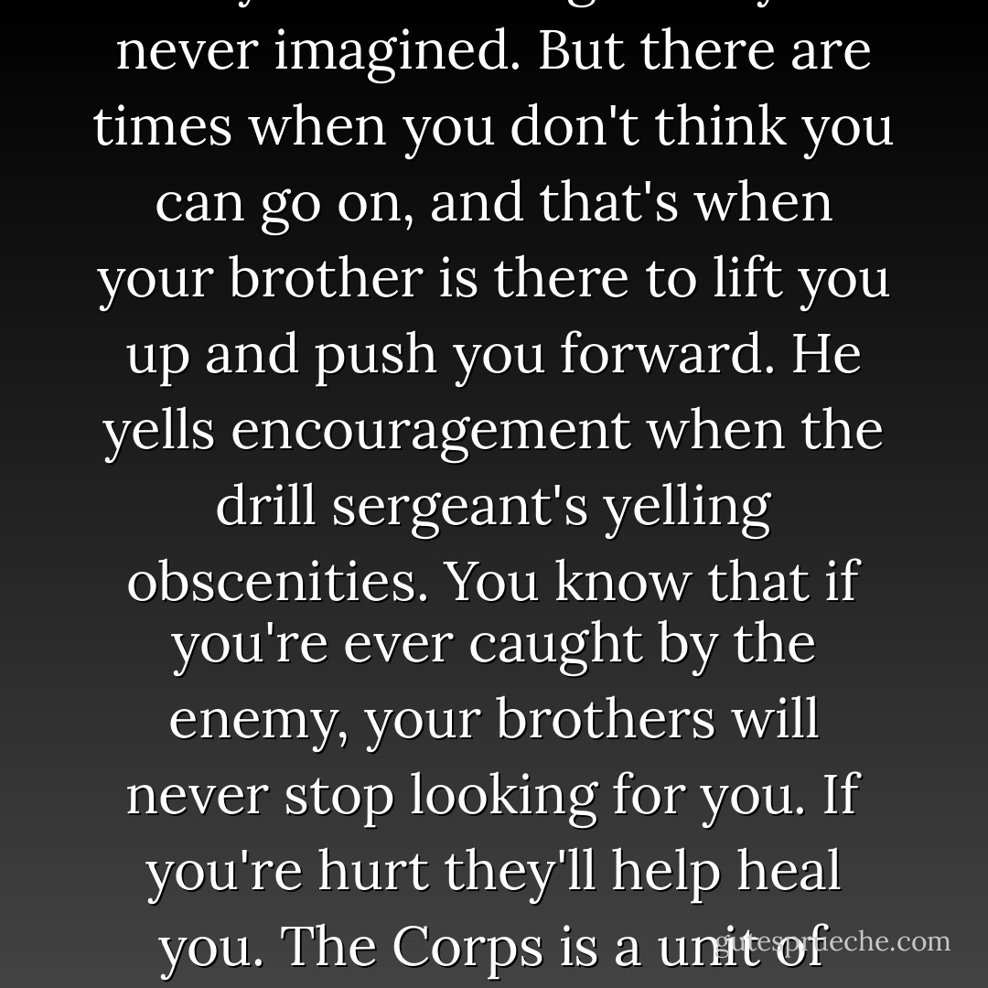 During Basic, sometimes you're so tired you can't even get up to piss. You're pushed beyond whatever limits you had set for yourself. You realize that your body can do things that you never imagined. But there are times when you don't think you can go on, and that's when your brother is there to lift you up and push you forward. He yells encouragement when the drill sergeant's yelling obscenities. You know that if you're ever caught by the enemy, your brothers will never stop looking for you. If you're hurt they'll help heal you. The Corps is a unit of many, not one, but dozens, thousands even, who have your back. You can smite one Marine, but a thousand will rose up to avenge him. - Jen Frederick