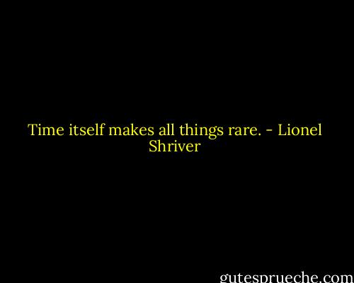 Time itself makes all things rare. - Lionel Shriver