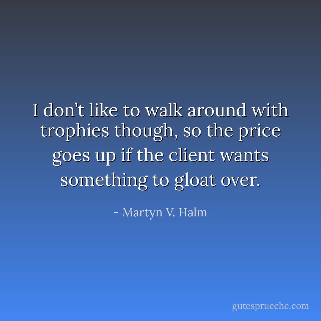 I don’t like to walk around with trophies though, so the price goes up if the client wants something to gloat over. - Martyn V. Halm