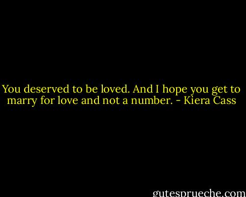 You deserved to be loved. And I hope you get to marry for love and not a number. - Kiera Cass