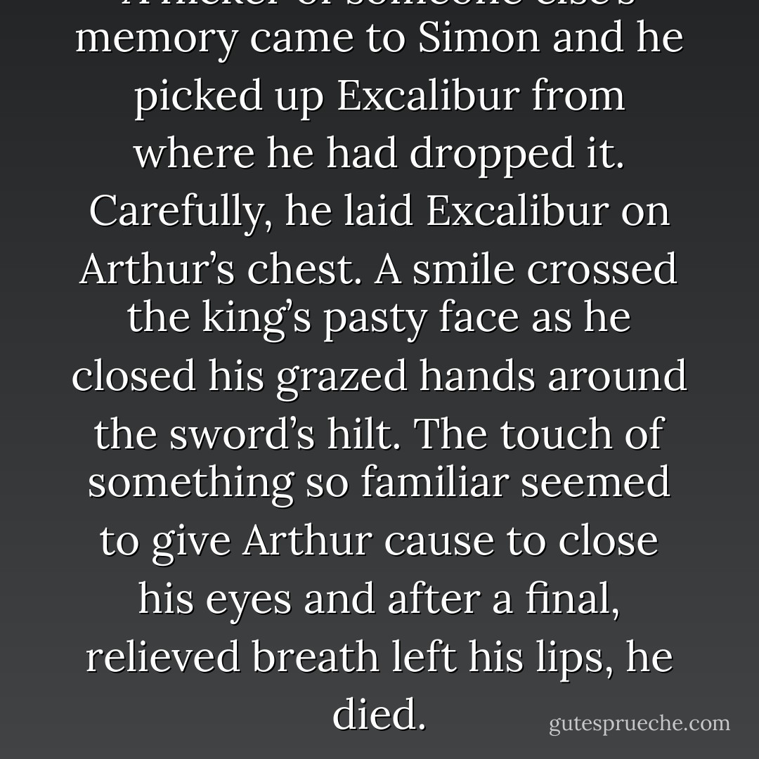 A flicker of someone else’s memory came to Simon and he picked up Excalibur from where he had dropped it. Carefully, he laid Excalibur on Arthur’s chest. A smile crossed the king’s pasty face as he closed his grazed hands around the sword’s hilt. The touch of something so familiar seemed to give Arthur cause to close his eyes and after a final, relieved breath left his lips, he died. - Sam Whitehouse