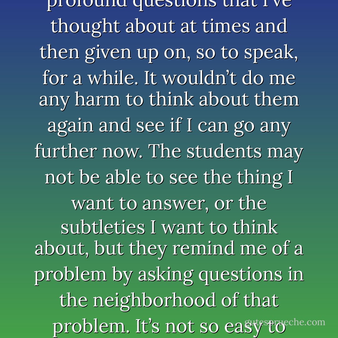 The questions of the students are often the source of new research. They often ask profound questions that I’ve thought about at times and then given up on, so to speak, for a while. It wouldn’t do me any harm to think about them again and see if I can go any further now. The students may not be able to see the thing I want to answer, or the subtleties I want to think about, but they remind me of a problem by asking questions in the neighborhood of that problem. It’s not so easy to remind yourself of these things. - Richard P. Feynman
