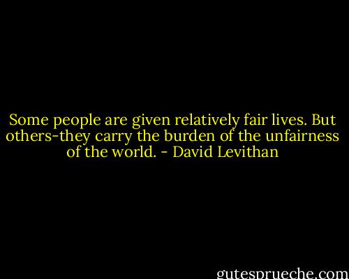 Some people are given relatively fair lives. But others-they carry the burden of the unfairness of the world. - David Levithan
