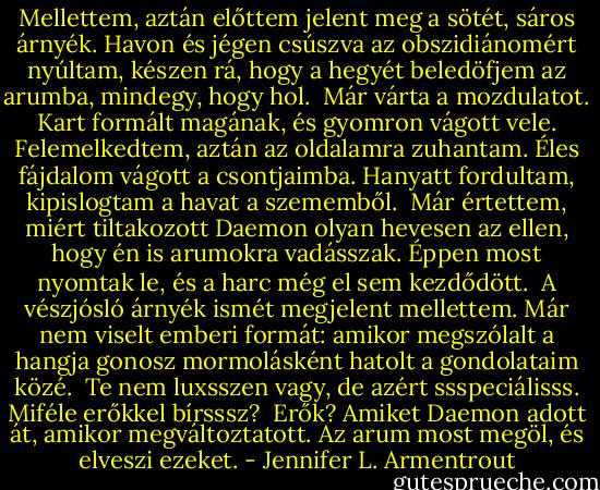 Mellettem, aztán előttem jelent meg a sötét, sáros árnyék. Havon és jégen csúszva az obszidiánomért nyúltam, készen rá, hogy a hegyét beledöfjem az arumba, mindegy, hogy hol. <br />Már várta a mozdulatot. Kart formált magának, és gyomron vágott vele. Felemelkedtem, aztán az oldalamra zuhantam. Éles fájdalom vágott a csontjaimba. Hanyatt fordultam, kipislogtam a havat a szememből. <br />Már értettem, miért tiltakozott Daemon olyan hevesen az ellen, hogy én is arumokra vadásszak. Éppen most nyomtak le, és a harc még el sem kezdődött. <br />A vészjósló árnyék ismét megjelent mellettem. Már nem viselt emberi formát: amikor megszólalt a hangja gonosz mormolásként hatolt a gondolataim közé. <br />Te nem luxsszen vagy, de azért ssspeciálisss. Miféle erőkkel bírsssz? <br />Erők? Amiket Daemon adott át, amikor megváltoztatott. Az arum most megöl, és elveszi ezeket. - Jennifer L. Armentrout