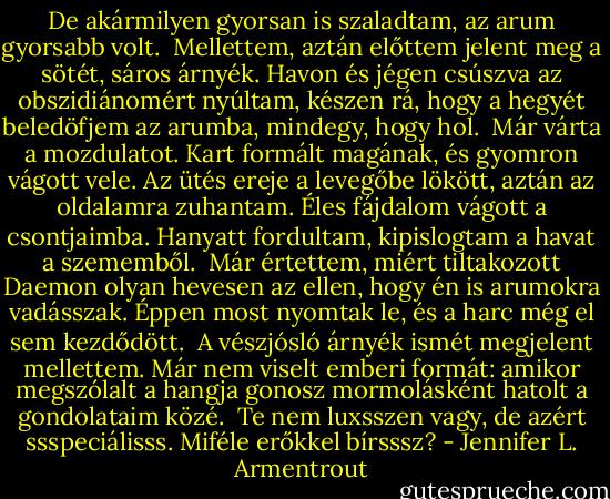 De akármilyen gyorsan is szaladtam, az arum gyorsabb volt. <br />Mellettem, aztán előttem jelent meg a sötét, sáros árnyék. Havon és jégen csúszva az obszidiánomért nyúltam, készen rá, hogy a hegyét beledöfjem az arumba, mindegy, hogy hol. <br />Már várta a mozdulatot. Kart formált magának, és gyomron vágott vele. Az ütés ereje a levegőbe lökött, aztán az oldalamra zuhantam. Éles fájdalom vágott a csontjaimba. Hanyatt fordultam, kipislogtam a havat a szememből. <br />Már értettem, miért tiltakozott Daemon olyan hevesen az ellen, hogy én is arumokra vadásszak. Éppen most nyomtak le, és a harc még el sem kezdődött. <br />A vészjósló árnyék ismét megjelent mellettem. Már nem viselt emberi formát: amikor megszólalt a hangja gonosz mormolásként hatolt a gondolataim közé. <br />Te nem luxsszen vagy, de azért ssspeciálisss. Miféle erőkkel bírsssz? - Jennifer L. Armentrout