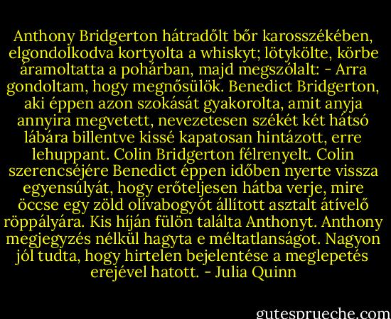 Anthony Bridgerton hátradőlt bőr karosszékében, elgondolkodva kortyolta a whiskyt; lötykölte, körbe áramoltatta a pohárban, majd megszólalt: - Arra gondoltam, hogy megnősülök.<br />Benedict Bridgerton, aki éppen azon szokását gyakorolta, amit anyja annyira megvetett, nevezetesen székét két hátsó lábára billentve kissé kapatosan hintázott, erre lehuppant.<br />Colin Bridgerton félrenyelt.<br />Colin szerencséjére Benedict éppen időben nyerte vissza egyensúlyát, hogy erőteljesen hátba verje, mire öccse egy zöld olívabogyót állított asztalt átívelő röppályára.<br />Kis híján fülön találta Anthonyt.<br />Anthony megjegyzés nélkül hagyta e méltatlanságot. Nagyon jól tudta, hogy hirtelen bejelentése a meglepetés erejével hatott. - Julia Quinn