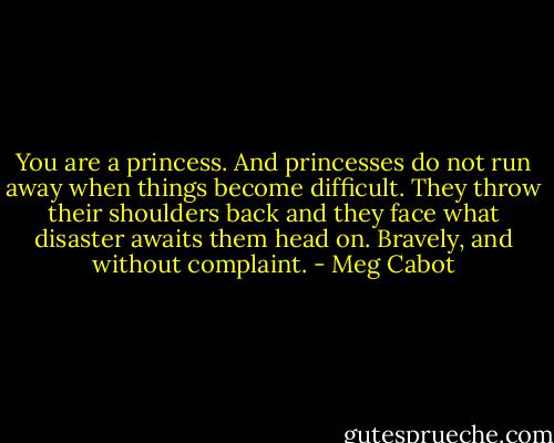 You are a princess. And princesses do not run away when things become difficult. They throw their shoulders back and they face what disaster awaits them head on. Bravely, and without complaint. - Meg Cabot