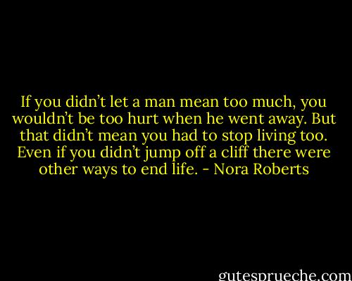 If you didn’t let a man mean too much, you wouldn’t be too hurt when he went away. But that didn’t mean you had to stop living too. Even if you didn’t jump off a cliff there were other ways to end life. - Nora Roberts