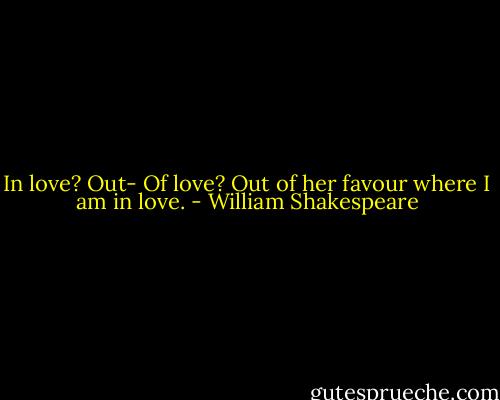 In love?<br />Out-<br />Of love?<br />Out of her favour where I am in love. - William Shakespeare