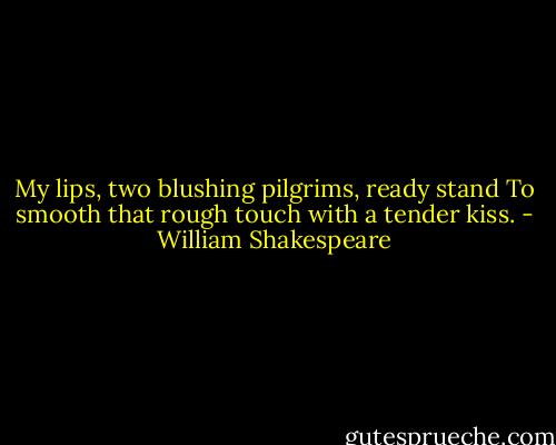 My lips, two blushing pilgrims, ready stand<br />To smooth that rough touch with a tender kiss. - William Shakespeare