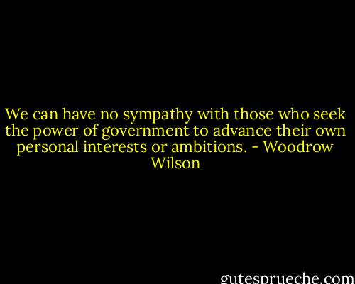 We can have no sympathy with those who seek the power of government to advance their own personal interests or ambitions. - Woodrow Wilson