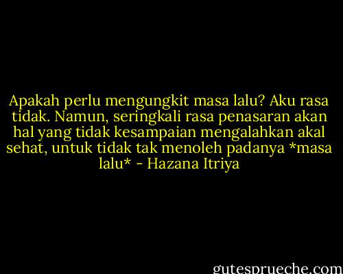 Apakah perlu mengungkit masa lalu? Aku rasa tidak. Namun, seringkali rasa penasaran akan hal yang tidak kesampaian mengalahkan akal sehat, untuk tidak tak menoleh padanya *masa lalu* - Hazana Itriya