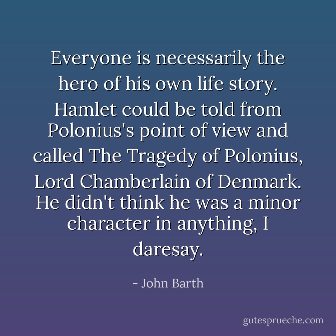 Everyone is necessarily the hero of his own life story. Hamlet could be told from Polonius's point of view and called The Tragedy of Polonius, Lord Chamberlain of Denmark. He didn't think he was a minor character in anything, I daresay. - John Barth