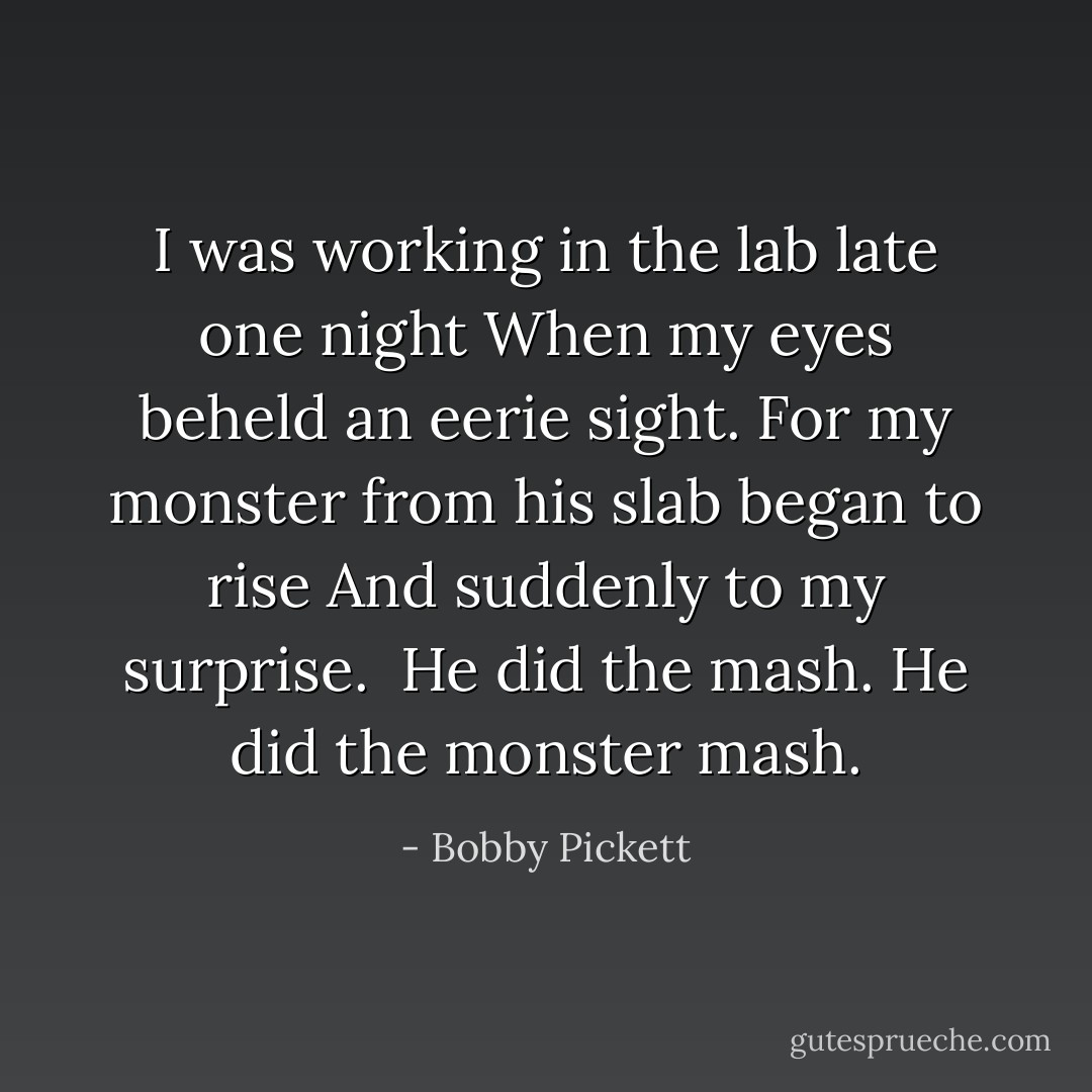 I was working in the lab late one night<br />When my eyes beheld an eerie sight. For my monster from his slab began to rise<br />And suddenly to my surprise.<br /><br />He did the mash.<br />He did the monster mash. - Bobby Pickett
