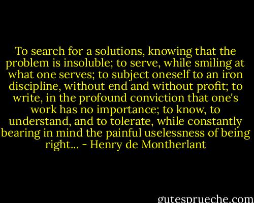 To search for a solutions, knowing that the problem is insoluble; to serve, while smiling at what one serves; to subject oneself to an iron discipline, without end and without profit; to write, in the profound conviction that one's work has no importance; to know, to understand, and to tolerate, while constantly bearing in mind the painful uselessness of being right... - Henry de Montherlant