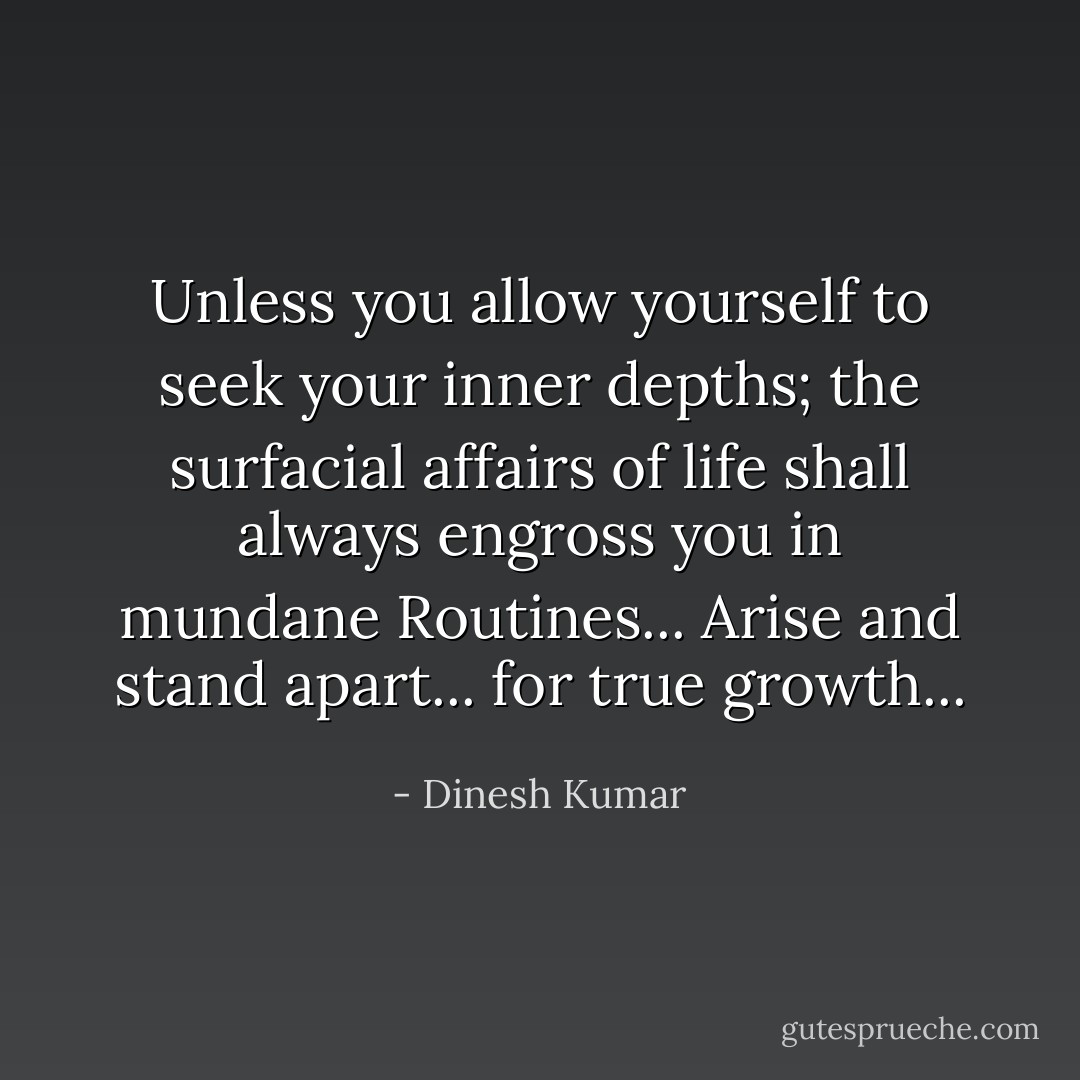 Unless you allow yourself to seek your inner depths; the surfacial affairs of life shall always engross you in mundane Routines... Arise and stand apart... for true growth... - Dinesh Kumar