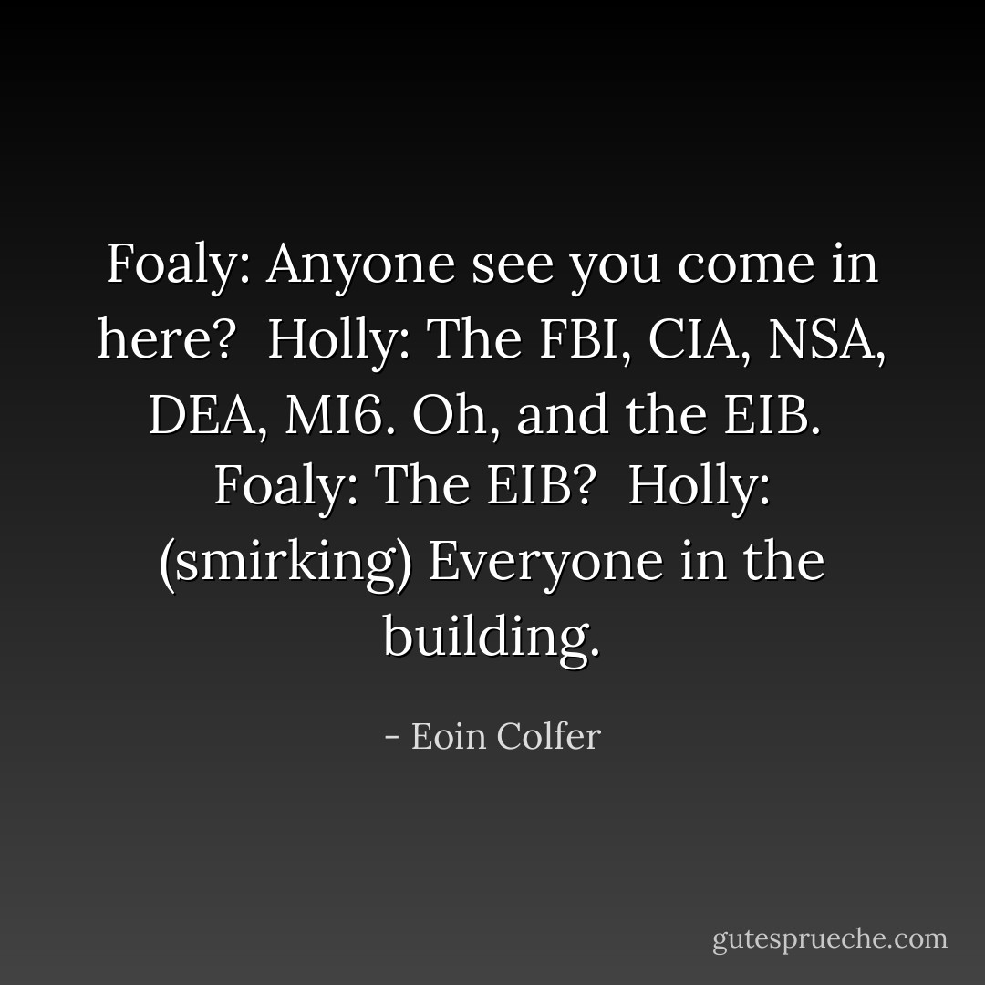 Foaly: Anyone see you come in here? <br />Holly: The FBI, CIA, NSA, DEA, MI6. Oh, and the EIB. <br />Foaly: The EIB? <br />Holly: (smirking) Everyone in the building. - Eoin Colfer