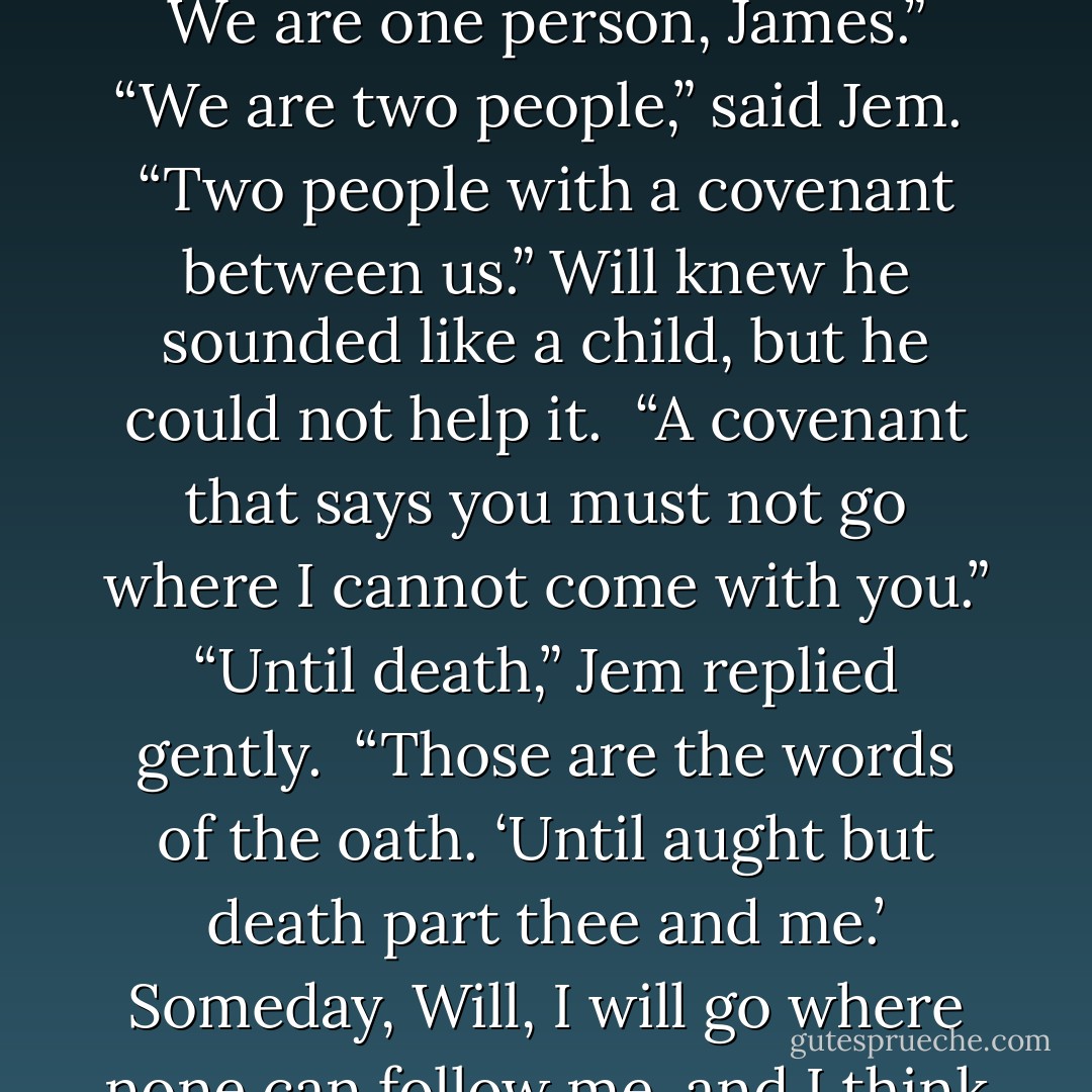 You swore to stay with me,” he said. “When we made our oath, as parabatai. Our souls are knit. We are one person, James.”<br />“We are two people,” said Jem. <br />“Two people with a covenant between us.”<br />Will knew he sounded like a child, but he could not help it. <br />“A covenant that says you must not go where I cannot come with you.”<br />“Until death,” Jem replied gently. <br />“Those are the words of the oath. ‘Until<br />aught but death part thee and me.’ Someday, Will, I will go where none can<br />follow me, and I think it will be sooner rather than later. - Cassandra Clare