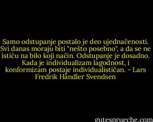 Samo odstupanje postalo je deo ujednačenosti. Svi danas moraju biti "nešto posebno", a da se ne ističu na bilo koji način. Odstupanje je dosadno. Kada je individualizam lagodnost, i konformizam postaje individualističan. - Lars Fredrik Händler Svendsen