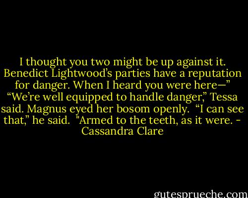 I thought you two might be up against it. Benedict Lightwood’s parties have a reputation for danger. When I heard you were here—”<br />“We’re well equipped to handle danger,” Tessa said.<br />Magnus eyed her bosom openly. <br />“I can see that,” he said. <br />"Armed to the teeth, as it were. - Cassandra Clare