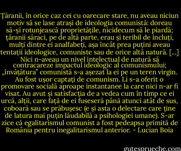 Țăranii, în orice caz cei cu oarecare stare, nu aveau niciun motiv să se lase atrași de ideologia comunistă: doreau să-și rotunjească proprietățile, nicidecum să le piardă; țăranii săraci, pe de altă parte, erau și teribil de incluți, mulți dintre ei analfabeți, așa încât prea puțini aveau tentații ideologice, comuniste sau de orice altă natură. [...] Nici n-aveau un nivel intelectual de natură să contracareze impactul ideologic al comunismului; „învățătura” comunistă s-a așezat la ei pe un teren virgin. Au fost ușor captați de comunism. Li s-a oferit o promovare socială aproape instantanee la care nici n-ar fi visat. Au avut și satisfacția de a vedea cum în timp ce ei urcă, alții, care față de ei fuseseră până atunci atât de sus, coboară sau se prăbușesc (e și asta o delectare care ține de latura mai puțin lăudabilă a psihologiei umane). S-ar zice că egalitarismul comunist a fost pedeapsa primită de România pentru inegalitarismul anterior. - Lucian Boia