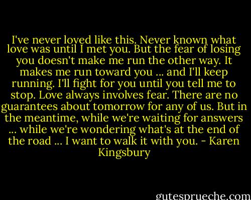 I've never loved like this. Never known what love was until I met you. But the fear of losing you doesn't make me run the other way. It makes me run toward you ... and I'll keep running. I'll fight for you until you tell me to stop. Love always involves fear. There are no guarantees about tomorrow for any of us. But in the meantime, while we're waiting for answers ... while we're wondering what's at the end of the road ... I want to walk it with you. - Karen Kingsbury