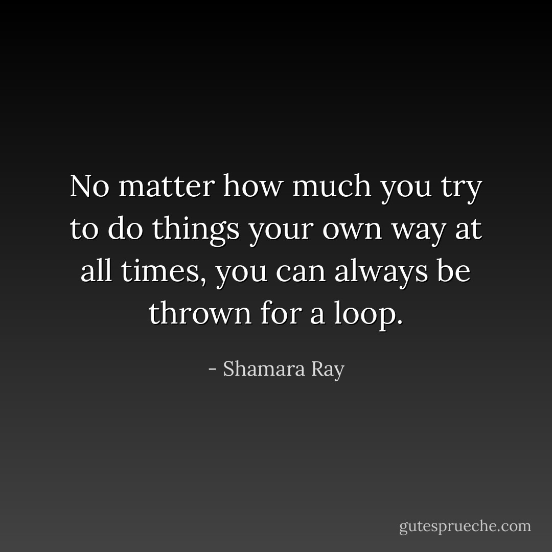 No matter how much you try to do things your own way at all times, you can always be thrown for a loop. - Shamara Ray