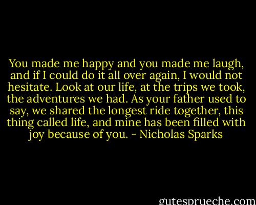 You made me happy and you made me laugh, and if I could do it all over again, I would not hesitate. Look at our life, at the trips we took, the adventures we had. As your father used to say, we shared the longest ride together, this thing called life, and mine has been filled with joy because of you. - Nicholas Sparks