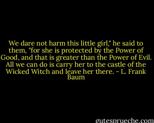 We dare not harm this little girl," he said to them, "for she is protected by the Power of Good, and that is greater than the Power of Evil. All we can do is carry her to the castle of the Wicked Witch and leave her there. - L. Frank Baum