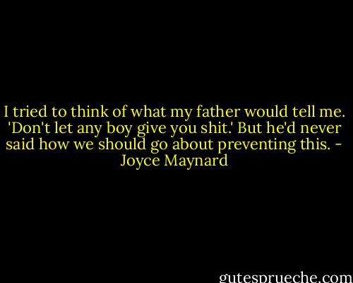 I tried to think of what my father would tell me. 'Don't let any boy give you shit.' But he'd never said how we should go about preventing this. - Joyce Maynard