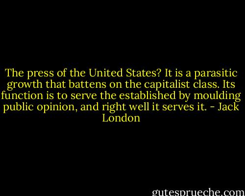 The press of the United States? It is a parasitic growth that battens on the capitalist class. Its function is to serve the established by moulding public opinion, and right well it serves it. - Jack London