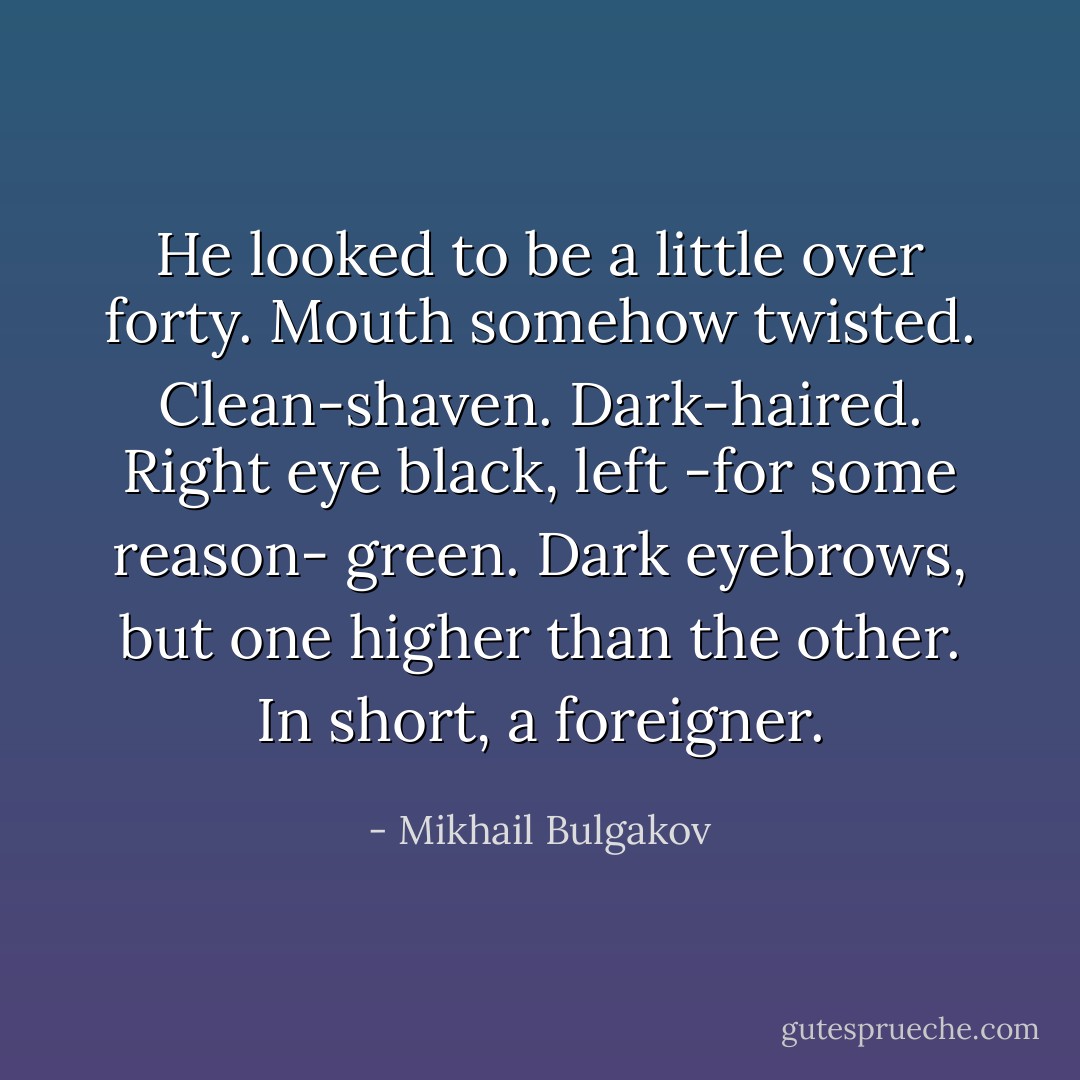 He looked to be a little over forty. Mouth somehow twisted. Clean-shaven. Dark-haired. Right eye black, left -for some reason- green. Dark eyebrows, but one higher than the other. In short, a foreigner. - Mikhail Bulgakov