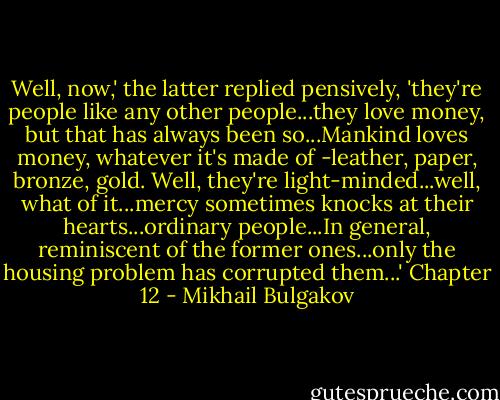 Well, now,' the latter replied pensively, 'they're people like any other people...they love money, but that has always been so...Mankind loves money, whatever it's made of -leather, paper, bronze, gold. Well, they're light-minded...well, what of it...mercy sometimes knocks at their hearts...ordinary people...In general, reminiscent of the former ones...only the housing problem has corrupted them...' Chapter 12 - Mikhail Bulgakov
