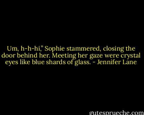 Um, h-h-hi,” Sophie stammered, closing the door behind her. Meeting her gaze were crystal eyes like blue shards of glass. - Jennifer Lane