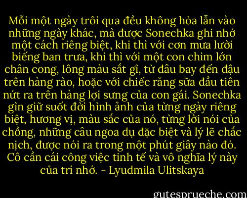 Mỗi một ngày trôi qua đều không hòa lẫn vào những ngày khác, mà được Sonechka ghi nhớ một cách riêng biệt, khi thì với cơn mưa lười biếng ban trưa, khi thì với một con chim lớn chân cong, lông màu sắt gỉ, từ đâu bay đến đậu trên hàng rào, hoặc với chiếc răng sữa đầu tiên nứt ra trên hàng lợi sưng của con gái. Sonechka gìn giữ suốt đời hình ảnh của từng ngày riêng biệt, hương vị, màu sắc của nó, từng lời nói của chồng, những câu ngoa dụ đặc biệt và lý lẽ chắc nịch, được nói ra trong một phút giây nào đó. Cô cần cái công việc tinh tế và vô nghĩa lý này của trí nhớ. - Lyudmila Ulitskaya