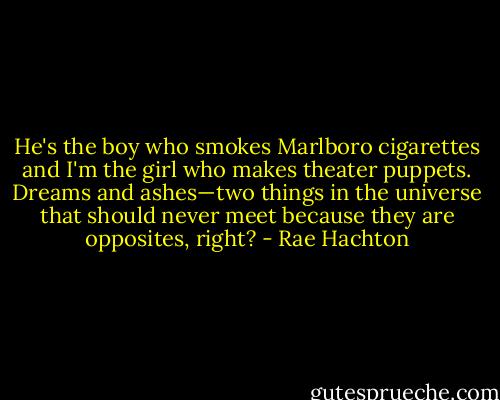 He's the boy who smokes Marlboro cigarettes and I'm the girl who makes theater puppets. Dreams and ashes—two things in the universe that should never meet because they are opposites, right? - Rae Hachton