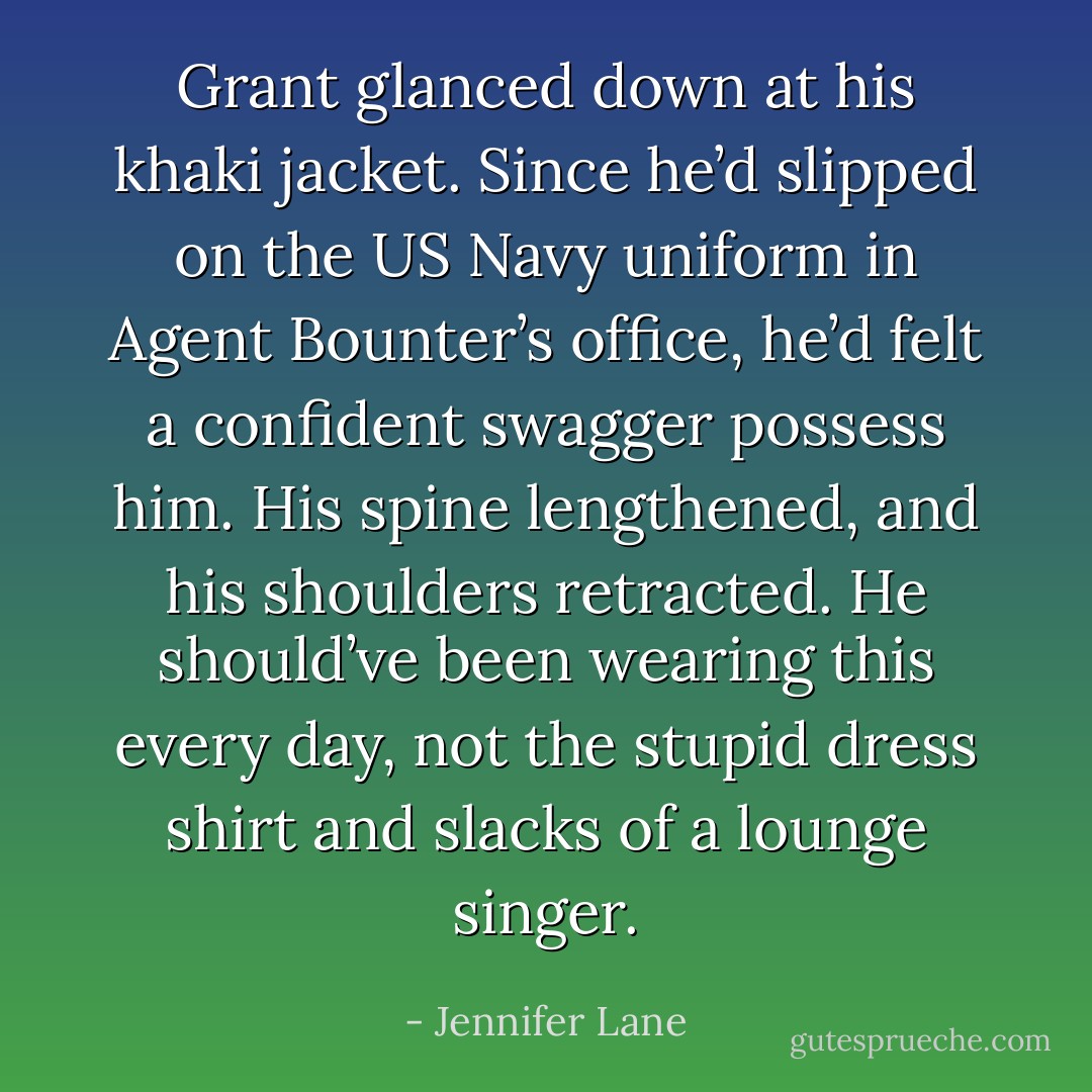Grant glanced down at his khaki jacket. Since he’d slipped on the US Navy uniform in Agent Bounter’s office, he’d felt a confident swagger possess him. His spine lengthened, and his shoulders retracted. He should’ve been wearing this every day, not the stupid dress shirt and slacks of a lounge singer. - Jennifer Lane